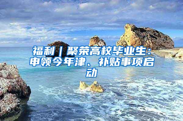 福利｜聚荣高校毕业生：申领今年津、补贴事项启动