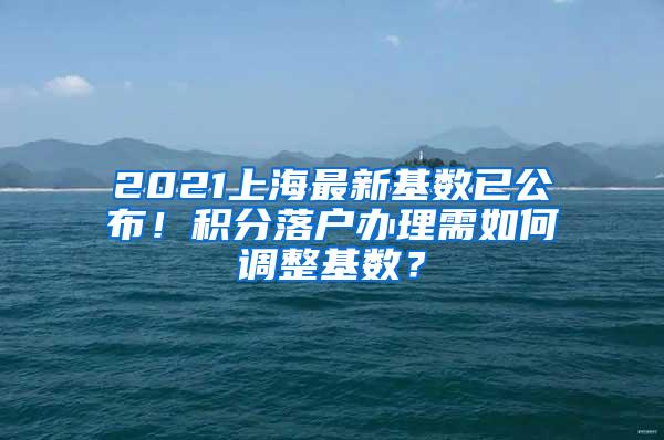 2021上海最新基数已公布！积分落户办理需如何调整基数？