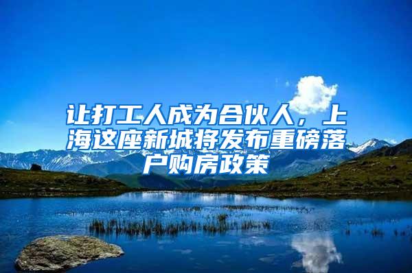 让打工人成为合伙人，上海这座新城将发布重磅落户购房政策