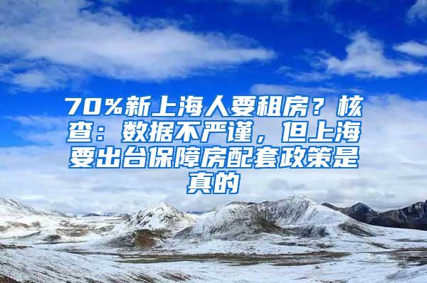 70%新上海人要租房？核查：数据不严谨，但上海要出台保障房配套政策是真的