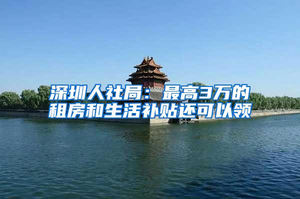 深圳人社局：最高3万的租房和生活补贴还可以领