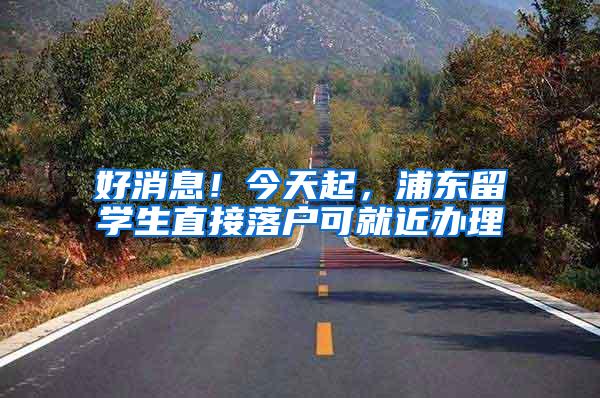 好消息！今天起，浦东留学生直接落户可就近办理