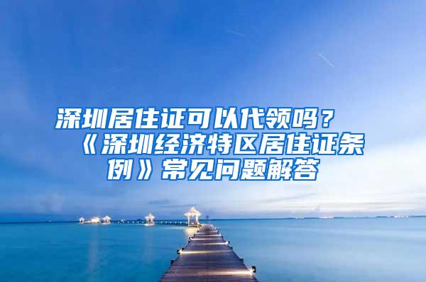 深圳居住证可以代领吗？《深圳经济特区居住证条例》常见问题解答