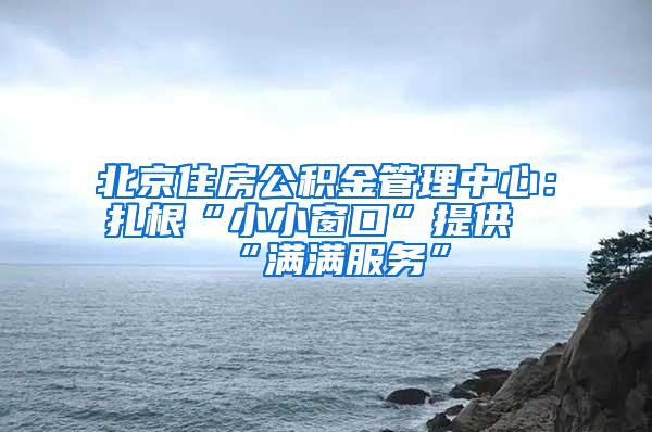 北京住房公积金管理中心：扎根“小小窗口”提供“满满服务”