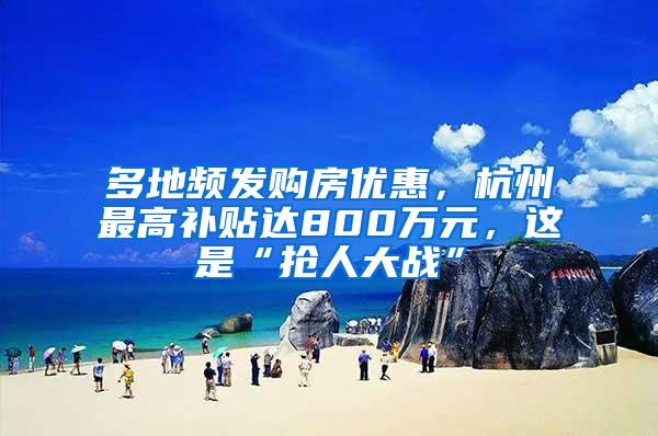 多地频发购房优惠，杭州最高补贴达800万元，这是“抢人大战”