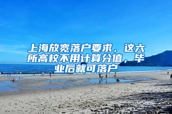 上海放宽落户要求，这六所高校不用计算分值，毕业后就可落户