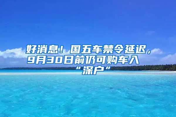 好消息！国五车禁令延迟，9月30日前仍可购车入“深户”