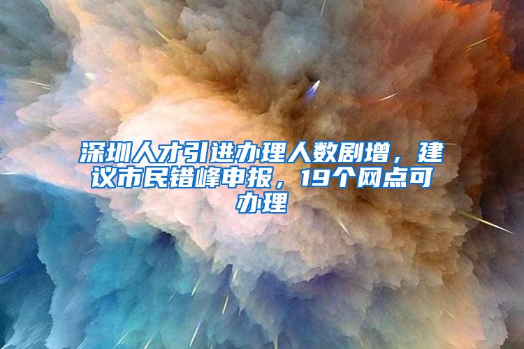 深圳人才引进办理人数剧增，建议市民错峰申报，19个网点可办理