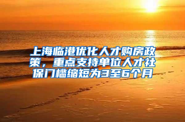 上海临港优化人才购房政策，重点支持单位人才社保门槛缩短为3至6个月