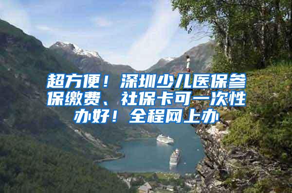 超方便！深圳少儿医保参保缴费、社保卡可一次性办好！全程网上办