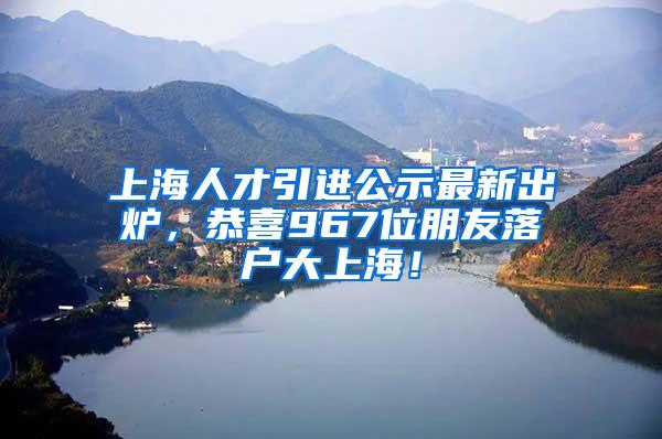 上海人才引进公示最新出炉，恭喜967位朋友落户大上海！