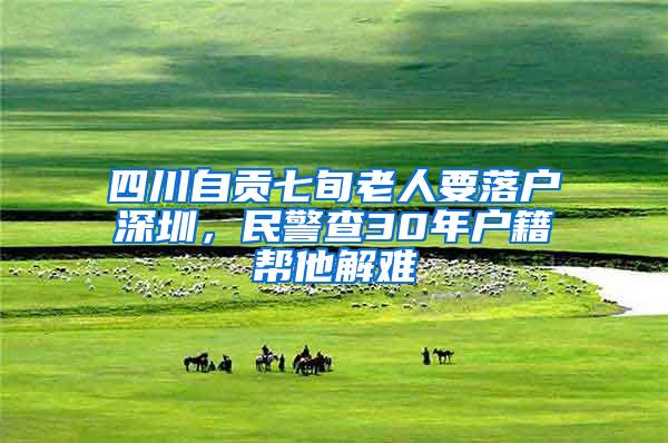 四川自贡七旬老人要落户深圳，民警查30年户籍帮他解难