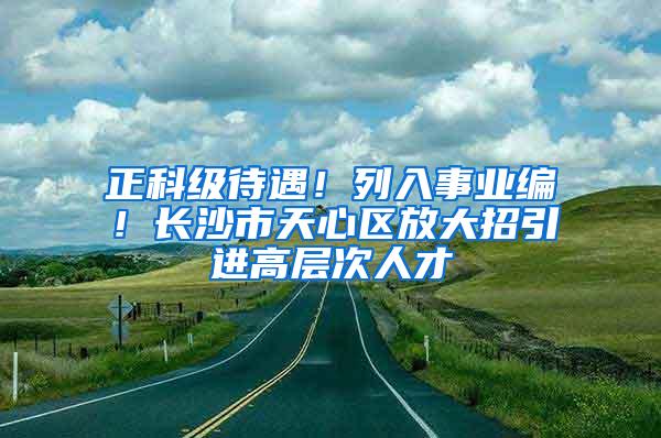 正科级待遇！列入事业编！长沙市天心区放大招引进高层次人才