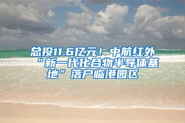 总投11.6亿元！中航红外“新一代化合物半导体基地”落户临港园区