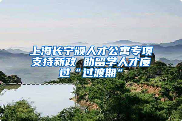 上海长宁颁人才公寓专项支持新政 助留学人才度过“过渡期”
