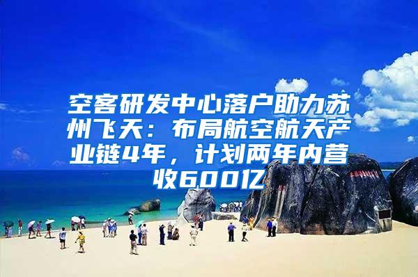 空客研发中心落户助力苏州飞天：布局航空航天产业链4年，计划两年内营收600亿