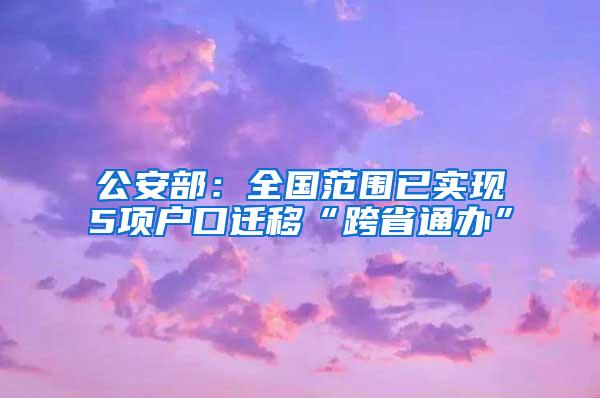 公安部：全国范围已实现5项户口迁移“跨省通办”