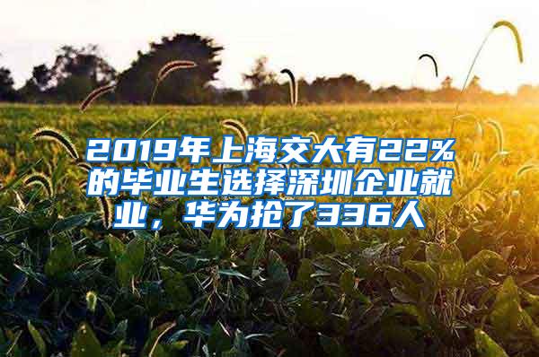 2019年上海交大有22%的毕业生选择深圳企业就业，华为抢了336人