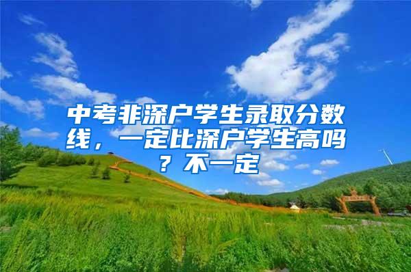 中考非深户学生录取分数线，一定比深户学生高吗？不一定