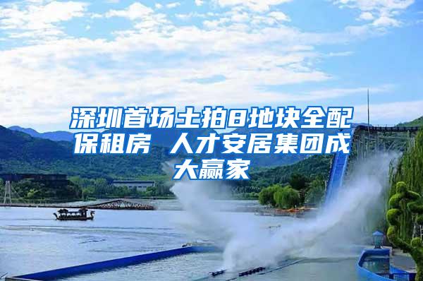 深圳首场土拍8地块全配保租房 人才安居集团成大赢家