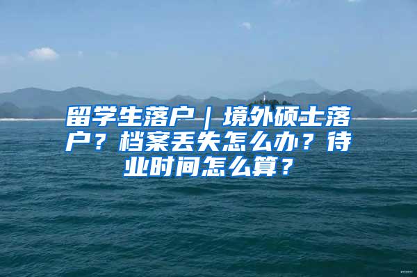 留学生落户｜境外硕士落户？档案丢失怎么办？待业时间怎么算？