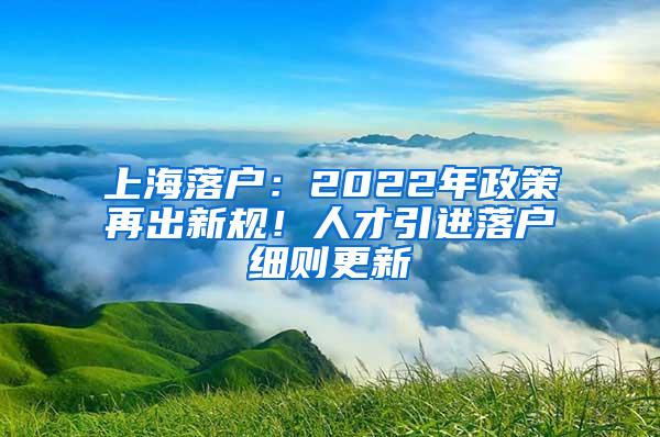 上海落户：2022年政策再出新规！人才引进落户细则更新