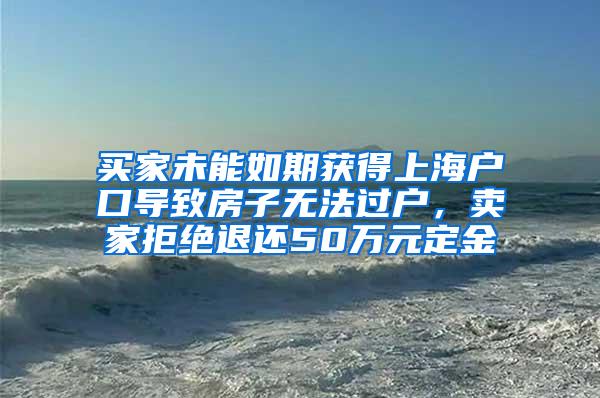 买家未能如期获得上海户口导致房子无法过户，卖家拒绝退还50万元定金