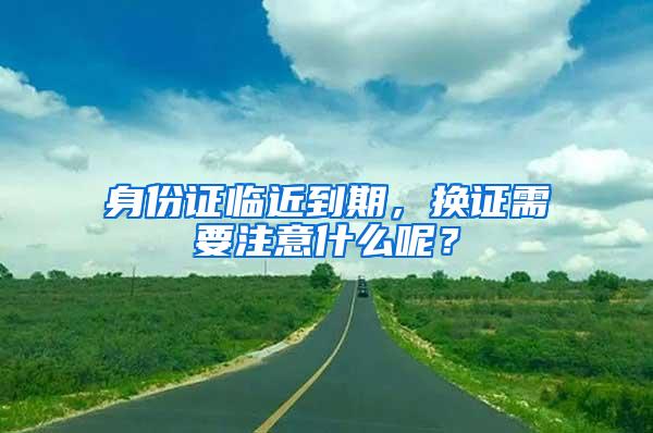 身份证临近到期，换证需要注意什么呢？