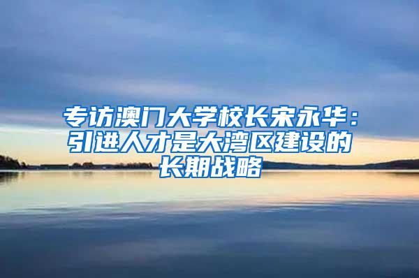 专访澳门大学校长宋永华：引进人才是大湾区建设的长期战略