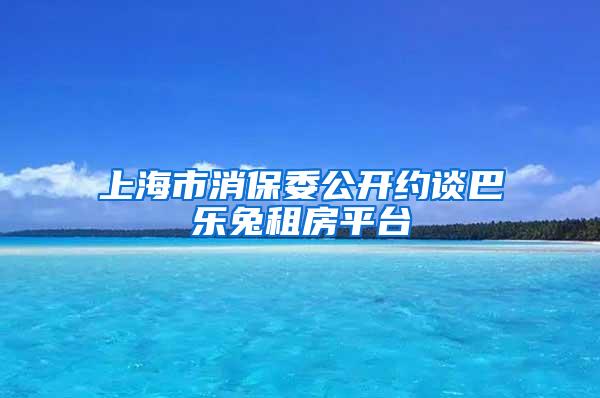 上海市消保委公开约谈巴乐兔租房平台