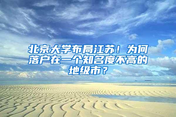 北京大学布局江苏！为何落户在一个知名度不高的地级市？