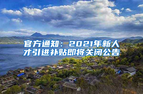 官方通知：2021年新人才引进补贴即将关闭公告