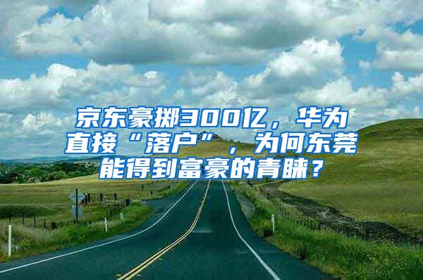 京东豪掷300亿，华为直接“落户”，为何东莞能得到富豪的青睐？