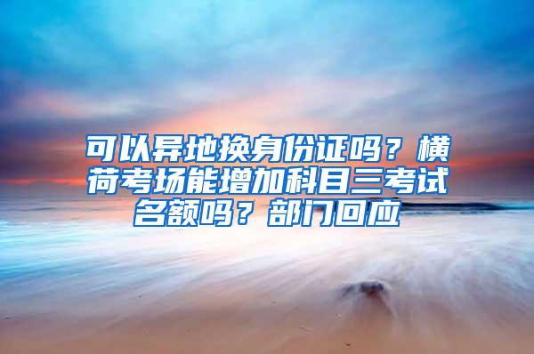 可以异地换身份证吗？横荷考场能增加科目三考试名额吗？部门回应