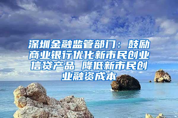 深圳金融监管部门：鼓励商业银行优化新市民创业信贷产品 降低新市民创业融资成本