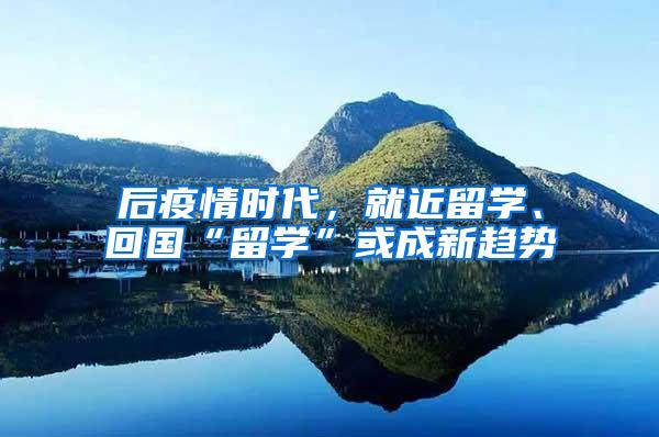 后疫情时代，就近留学、回国“留学”或成新趋势