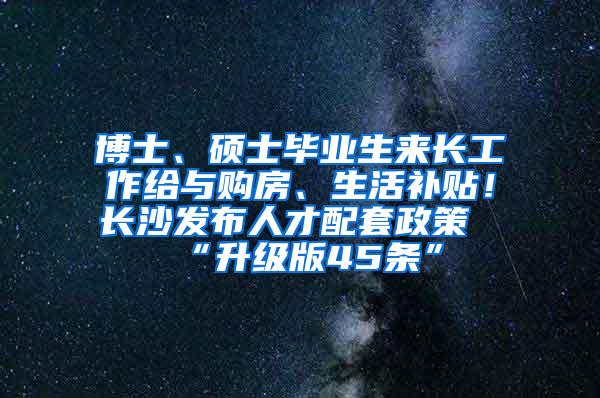 博士、硕士毕业生来长工作给与购房、生活补贴！长沙发布人才配套政策“升级版45条”