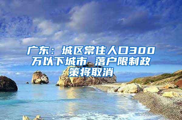 广东：城区常住人口300万以下城市 落户限制政策将取消