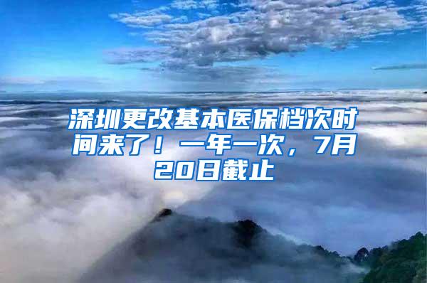 深圳更改基本医保档次时间来了！一年一次，7月20日截止