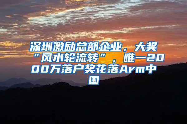 深圳激励总部企业，大奖“风水轮流转”，唯一2000万落户奖花落Arm中国