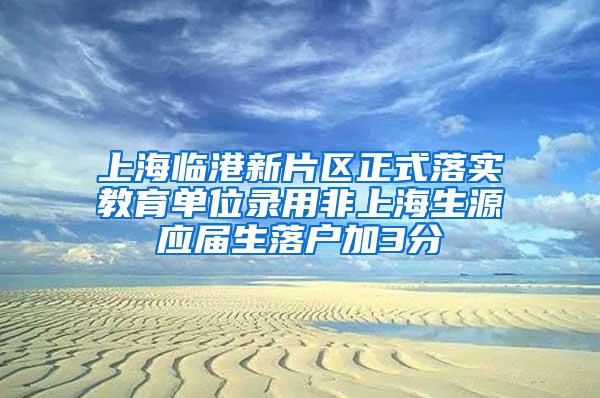 上海临港新片区正式落实教育单位录用非上海生源应届生落户加3分