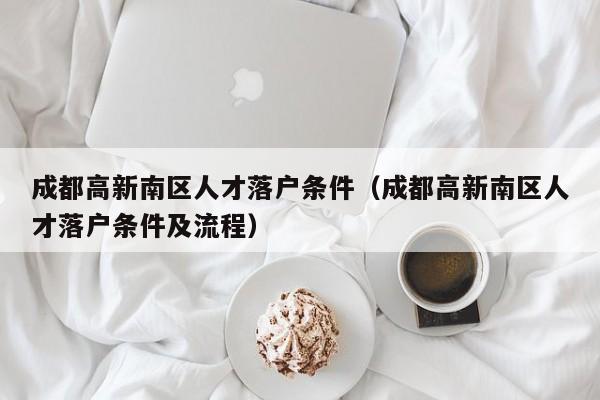 成都高新南区人才落户条件（成都高新南区人才落户条件及流程）