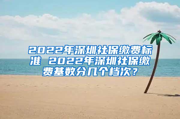 2022年深圳社保缴费标准 2022年深圳社保缴费基数分几个档次？