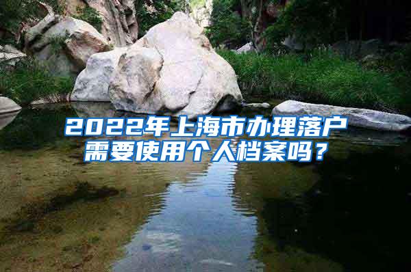 2022年上海市办理落户需要使用个人档案吗？