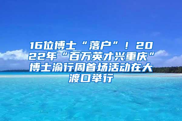 16位博士“落户”！2022年“百万英才兴重庆”博士渝行周首场活动在大渡口举行