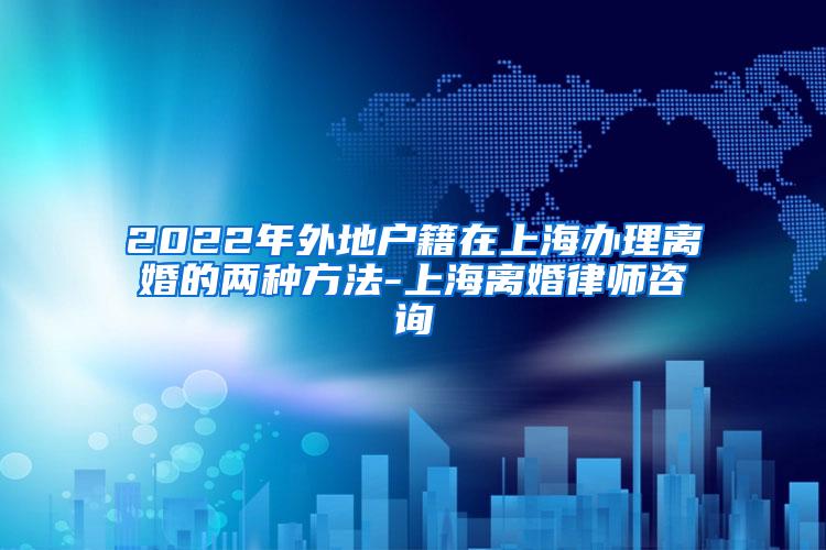 2022年外地户籍在上海办理离婚的两种方法-上海离婚律师咨询