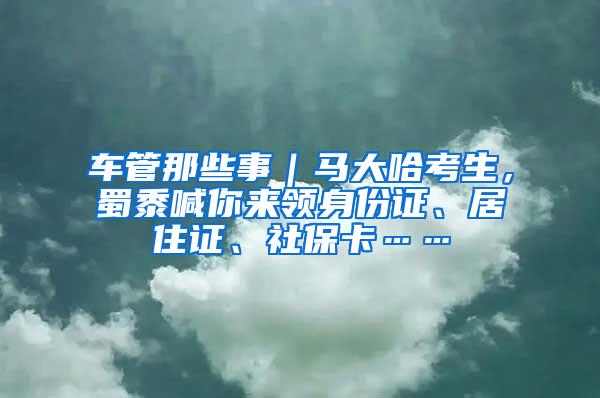 车管那些事｜马大哈考生，蜀黍喊你来领身份证、居住证、社保卡……