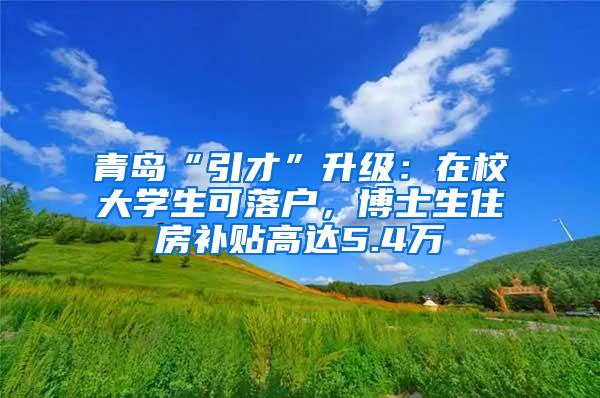 青岛“引才”升级：在校大学生可落户，博士生住房补贴高达5.4万