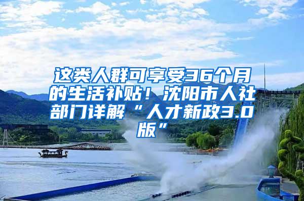 这类人群可享受36个月的生活补贴！沈阳市人社部门详解“人才新政3.0版”