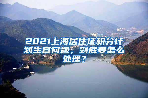 2021上海居住证积分计划生育问题，到底要怎么处理？